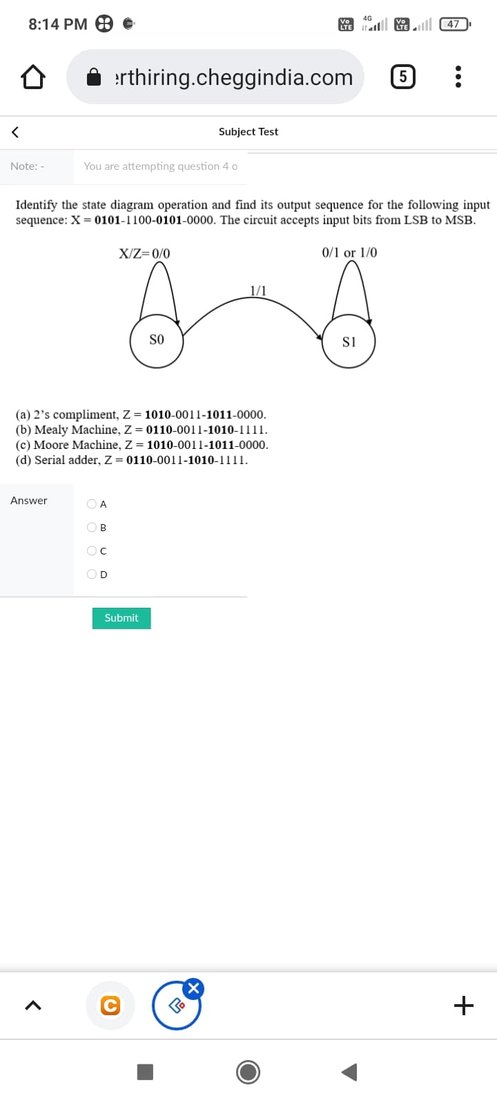 4G
8:14 PM
al Ke 47
rthiring.cheggindia.com
Subject Test
Note: -
You are attempting question 4 o
Identify the state diagram operation and find its output sequence for the following input
sequence: X = 0101-1100-0101-0000. The circuit accepts input bits from LSB to MSB.
X/Z=0/0
0/1 or 1/0
1/1
SO
si
(a) 2's compliment, Z= 1010-0011-1011-0000.
(b) Mealy Machine, Z = 0110-0011-1010-1111.
(c) Moore Machine, Z= 1010-0011-1011-0000.
(d) Serial adder, Z= 0110-0011-1010-1111.
Answer
O A
O B
OD
Submit
+
...
