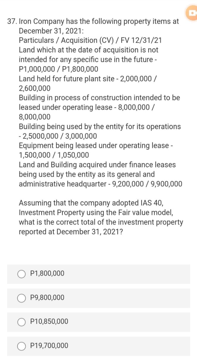 37. Iron Company has the following property items at
December 31, 2021:
Particulars / Acquisition (CV) / FV 12/31/21
Land which at the date of acquisition is not
intended for any specific use in the future -
P1,000,000 / P1,800,000
Land held for future plant site - 2,000,000 /
2,600,000
Building in process of construction intended to be
leased under operating lease - 8,000,000 /
8,000,000
Building being used by the entity for its operations
- 2,5000,000 / 3,000,000
Equipment being leased under operating lease -
1,500,000 / 1,050,000
Land and Building acquired under finance leases
being used by the entity as its general and
administrative headquarter - 9,200,000 / 9,900,000
Assuming that the company adopted IAS 40,
Investment Property using the Fair value model,
what is the correct total of the investment property
reported at December 31, 2021?
P1,800,000
P9,800,000
P10,850,000
P19,700,000

