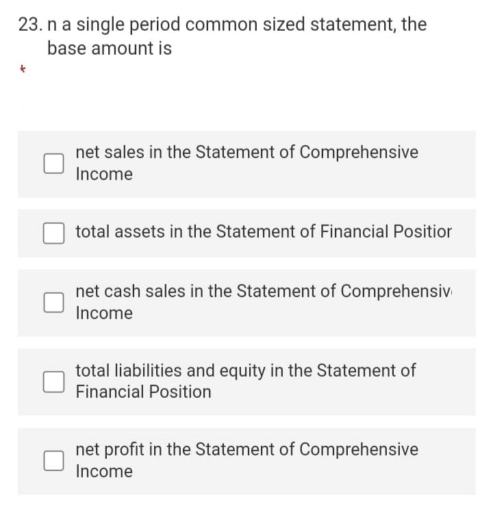 23. n a single period common sized statement, the
base amount is
net sales in the Statement of Comprehensive
Income
total assets in the Statement of Financial Positior
net cash sales in the Statement of Comprehensiv
Income
total liabilities and equity in the Statement of
Financial Position
net profit in the Statement of Comprehensive
Income
