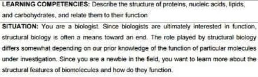 LEARNING COMPETENCIES: Describe the structure of proteins, nucleic acids, lipids,
and carbohydrates, and relate them to their function
SITUATION: You are a biologist. Since biologists are ultimately interested in function,
structural biology is often a means toward an end. The role played by structural biology
differs somewhat depending on our prior knowledge of the function of particular molecules
under investigation. Since you are a newbie in the field, you want to learn more about the
structural features of biomolecules and how do they function.