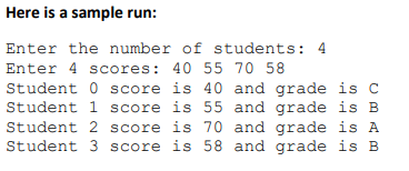 Here is a sample run:
Enter the number of students: 4
Enter 4 scores: 40 55 70 58
Student 0 score is 40 and grade is C
Student 1 score is 55 and grade is B
Student 2 score is 70 and grade is A
Student 3 score is 58 and grade is B
