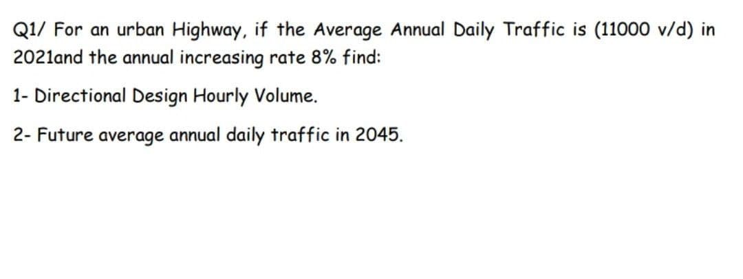 Q1/ For an urban Highway, if the Average Annual Daily Traffic is (11000 v/d) in
2021and the annual increasing rate 8% find:
1- Directional Design Hourly Volume.
2- Future average annual daily traffic in 2045.