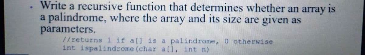 Write a recursive function that determines whether an array is
a palindrome, where the array and its size are given as
parameters.
//returns 1 if a[] is a palindrome, 0 otherwise
int ispalindrome (char a[l, int n)
