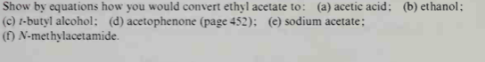 Show by equations how you would convert ethyl acetate to: (a) acetic acid; (b) ethanol;
(c) t-butyl alcohol; (d) acetophenone (page 452); (e) sodium acetate;
(f) N-methylacetamide.

