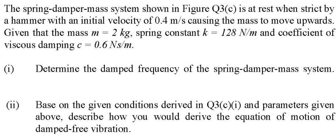 The spring-damper-mass system shown in Figure Q3(c) is at rest when strict by
a hammer with an initial velocity of 0.4 m/s causing the mass to move upwards.
Given that the mass m =
2 kg, spring constant k = 128 N/m and coefficient of
0.6 Ns/m.
viscous damping c =
(i)
Determine the damped frequency of the spring-damper-mass system.
Base on the given conditions derived in Q3(c)(i) and parameters given
above, describe how you would derive the equation of motion of
damped-free vibration.
(ii)

