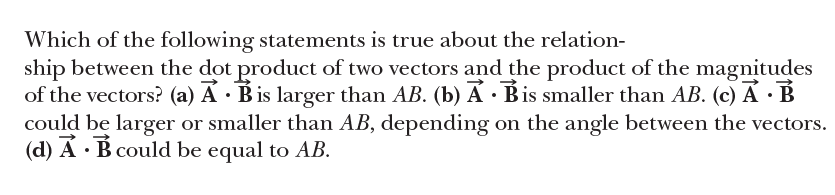 Which of the following statements is true about the relation-
ship between the dot product of two vectors and the product of the magnitudes
of the vectors? (a) A · Bis larger than AB. (b) A · Bis smaller than AB. (c) A · B
could be larger or smaller than AB, depending on the angle between the vectors.
(d) A · B could be equal to AB.
