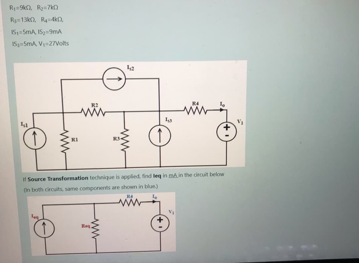 R1=9k2, R2=7kO
R3 13k0, R4=4kO,
IS1=5mA, IS2=9mA
IS3=5mA, V1=27Volts
Is2
R2
R4
Is3
Isl
RI
R3-
If Source Transformation technique is applied, find leq in mÃ in the circuit below
(In both circuits, same components are shown in blue.)
R4
Vị
leg
Req
