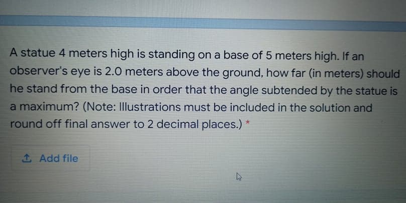 A statue 4 meters high is standing on a base of 5 meters high. If an
observer's eye is 2.0 meters above the ground, how far (in meters) should
he stand from the base in order that the angle subtended by the statue is
a maximum? (Note: Illustrations must be included in the solution and
round off final answer to 2 decimal places.)
1 Add file
