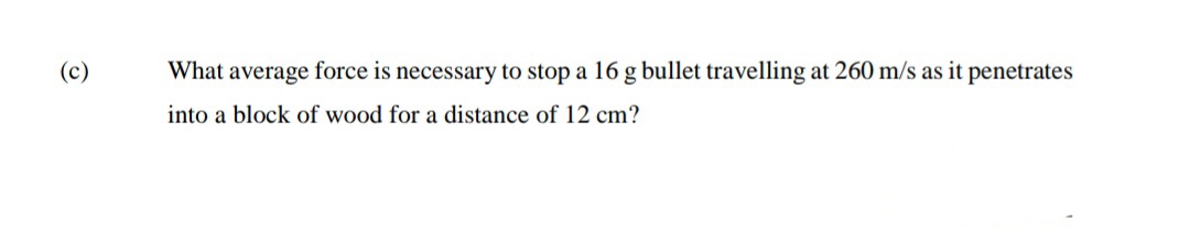 (c)
What average force is necessary to stop a 16 g bullet travelling at 260 m/s as it penetrates
into a block of wood for a distance of 12 cm?
