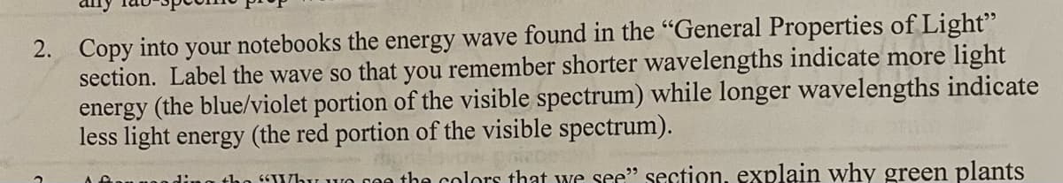 2. Copy into your notebooks the energy wave found in the "General Properties of Light"
section. Label the wave so that you remember shorter wavelengths indicate more light
energy (the blue/violet portion of the visible spectrum) while longer wavelengths indicate
less light energy (the red portion of the visible spectrum).
S Why wvo
the colors that we see" section, explain why green plants
