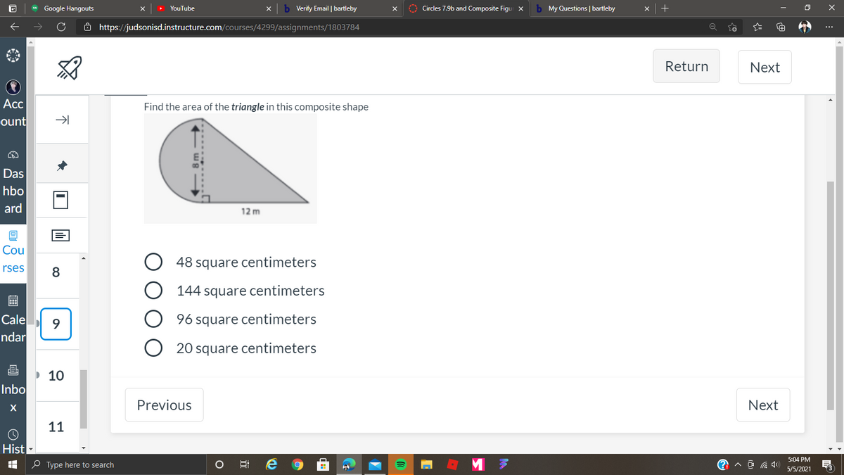 * Google Hangouts
b Verify Email | bartleby
O Circles 7.9b and Composite Figui X
b My Questions | bartleby
YouTube
Ô https://judsonisd.instructure.com/courses/4299/assignments/1803784
Return
Next
Acc
Find the area of the triangle in this composite shape
ount
Das
hbo
ard
12 m
Cou
48
square
centimeters
rses
144 square centimeters
Cale
9.
96 square centimeters
ndar
20 square centimeters
10
Inbo
Previous
Next
11
Hist
5:04 PM
O Type here to search
A D G 4)
5/5/2021
