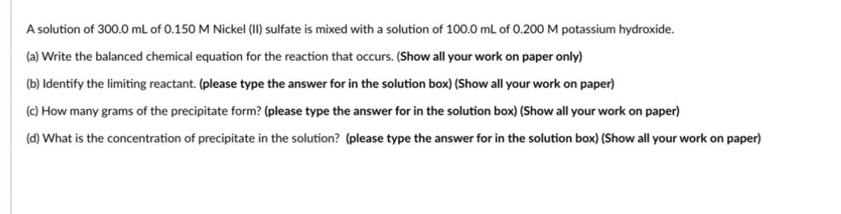 A solution of 300.0 mL of 0.150M Nickel (II) sulfate is mixed with a solution of 100.0 mL of 0.200M potassium hydroxide.
(a) Write the balanced chemical equation for the reaction that occurs. (Show all your work on paper only)
(b) Identify the limiting reactant. (please type the answer for in the solution box) (Show all your work on paper)
(c) How many grams of the precipitate form? (please type the answer for in the solution box) (Show all your work on paper)
(d) What is the concentration of precipitate in the solution? (please type the answer for in the solution box) (Show all your work on paper)
