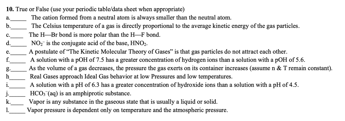 10. True or False (use your periodic table/data sheet when appropriate)
а.
The cation formed from a neutral atom is always smaller than the neutral atom.
b.
The Celsius temperature of a gas is directly proportional to the average kinetic energy of the gas particles.
The H-Br bond is more polar than the H F bond.
NO, is the conjugate acid of the base, HNO2.
A postulate of “The Kinetic Molecular Theory of Gases" is that gas particles do not attract each other.
A solution with a pOH of 7.5 has a greater concentration of hydrogen ions than a solution with a pOH of 5.6.
As the volume of a gas decreases, the pressure the gas exerts on its container increases (assume n & T remain constant).
Real Gases approach Ideal Gas behavior at low Pressures and low temperatures.
A solution with a pH of 6.3 has a greater concentration of hydroxide ions than a solution with a pH of 4.5.
HCO3 (aq) is an amphiprotic substance.
Vapor is any substance in the gaseous state that is usually a liquid or solid.
Vapor pressure is dependent only on temperature and the atmospheric pressure.
с.
d.
е.
f.
g.
h
i.
j.
k.
1.
