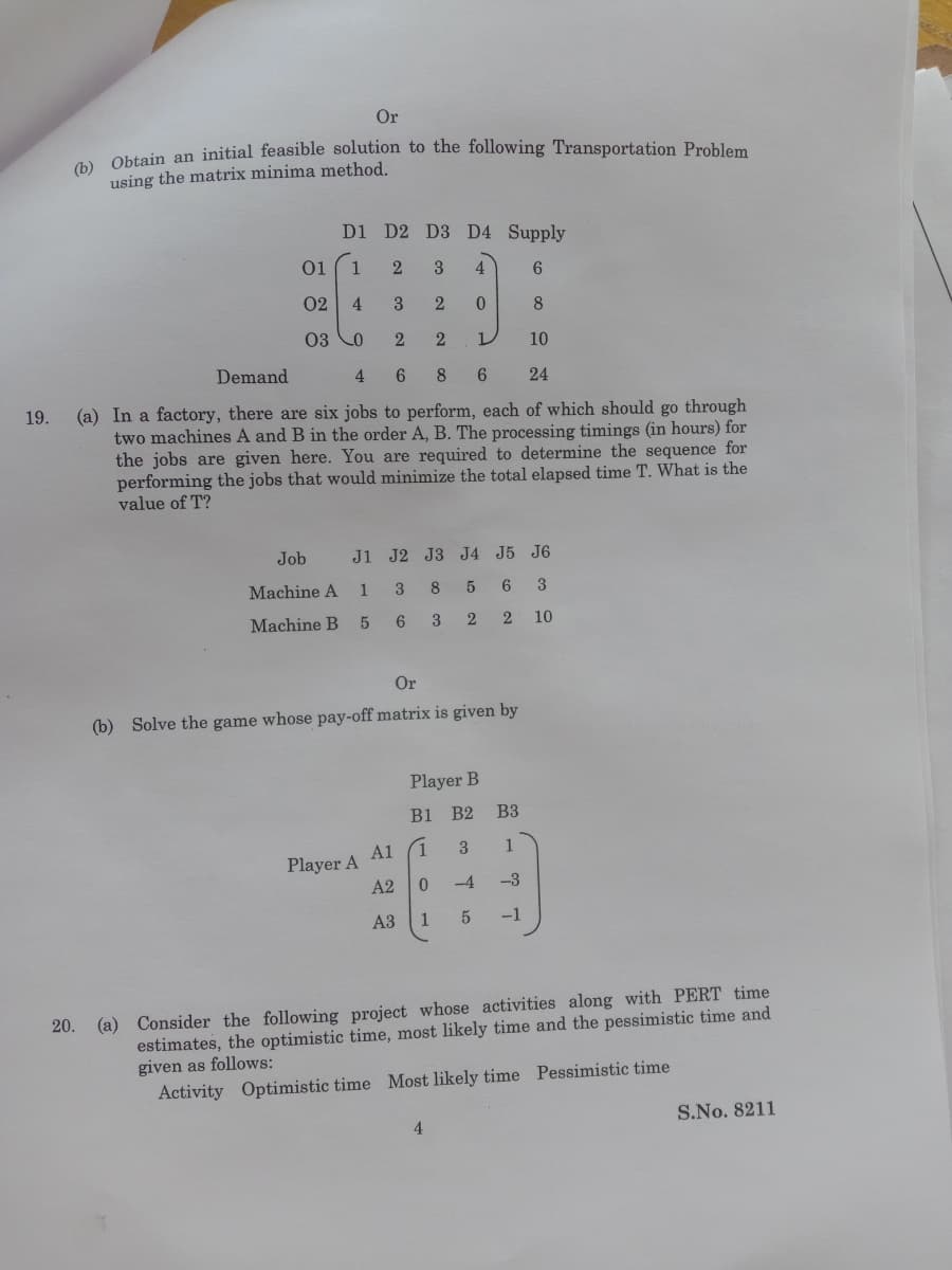 Or
Obtain an initial feasible solution to the following Transportation Problem
using the matrix minima method.
D1 D2 D3 D4 Supply
01
1
3
4
6.
02
4
3
2
8
03 Co
10
Demand
4
6.
8
6.
24
(a) In a factory, there are six jobs to perform, each of which should go through
two machines A and B in the order A, B. The processing timings (in hours) for
the jobs are given here. You are required to determine the sequence for
performing the jobs that would minimize the total elapsed time T. What is the
value of T?
19.
Job
J1 J2 J3 J4 J5 J6
Machine A
3
8.
3
Machine B
3
2
10
Or
(b) Solve the game whose pay-off matrix is given by
Player B
B1 B2 ВЗ
A1
3.
1
Player A
A2
-4
-3
АЗ
1
5
-1
(a) Consider the following project whose activities along with PERT time
estimates, the optimistic time, most likely time and the pessimistic time and
given as follows:
Activity Optimistic time Most likely time Pessimistic time
20.
S.No. 8211
4.
