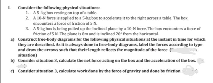 I Consider the following physical situations:
1. A5-kg box resting on top of a table.
2. A 10-N force is applied to a 5-kg box to accelerate it to the right across a table. The box
encounters a force of friction of 5 N.
3. A 5-kg box is being pulled up the inclined plane by a 10-N force. The box encounters a force of
friction of 5 N. The plane is 8m and is inclined 20° from the horizontal.
a) Construct free-body diagrams for the following physical situations at the instant in time for which
they are described. As it is always done in free-body diagrams, label the forces according to type
and draw the arrows such that their length reflects the magnitude of the force. (*
situation)
b) Consider situation 3, calculate the net force acting on the box and the acceleration of the box.
c) Consider situation 3, calculate work done by the force of gravity and done by friction.
