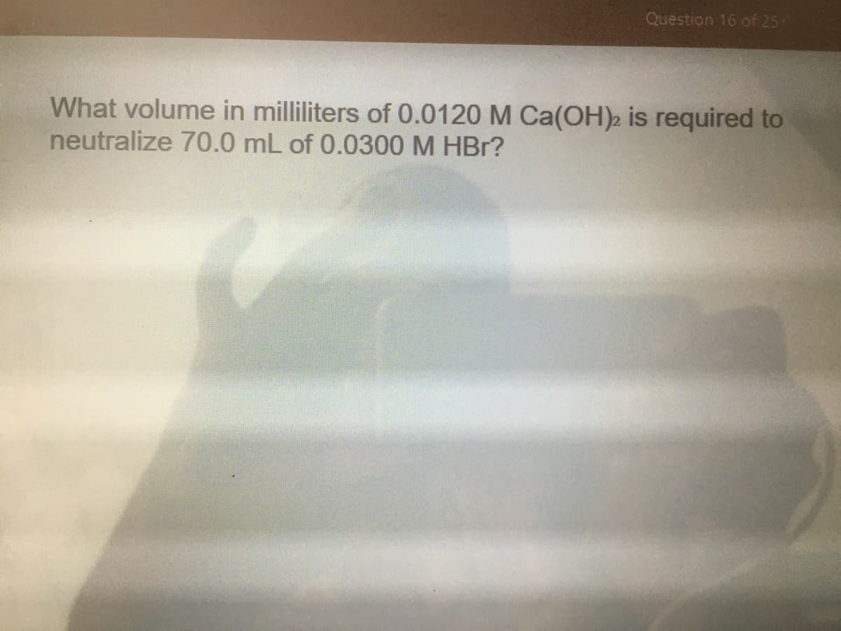 Question 16 of 25
What volume in milliliters of 0.0120 M Ca(OH)2 is required to
neutralize 70.0 mL of 0.0300 M HBr?
