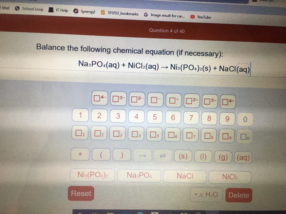 O Mail
O School Loop
IT Help
Synergy!
O SFUSD_bookmarks
G Image result for car.
YouTube
Question 4 of 40
Balance the following chemical equation (if necessary):
NasPO:(aq) + NiCl2(aq) → Nis(PO4)2(s) + NaCI(aq)
04-03-0²-|D-
03
4+
2+
4
8
0.
O O60, Os
O, Do
1
(s)
(1)
(g) (aq)
Nis(PO:)2
NaCI
NiCl
Reset
•x H:O
Delete
91
7.
3.
2.
