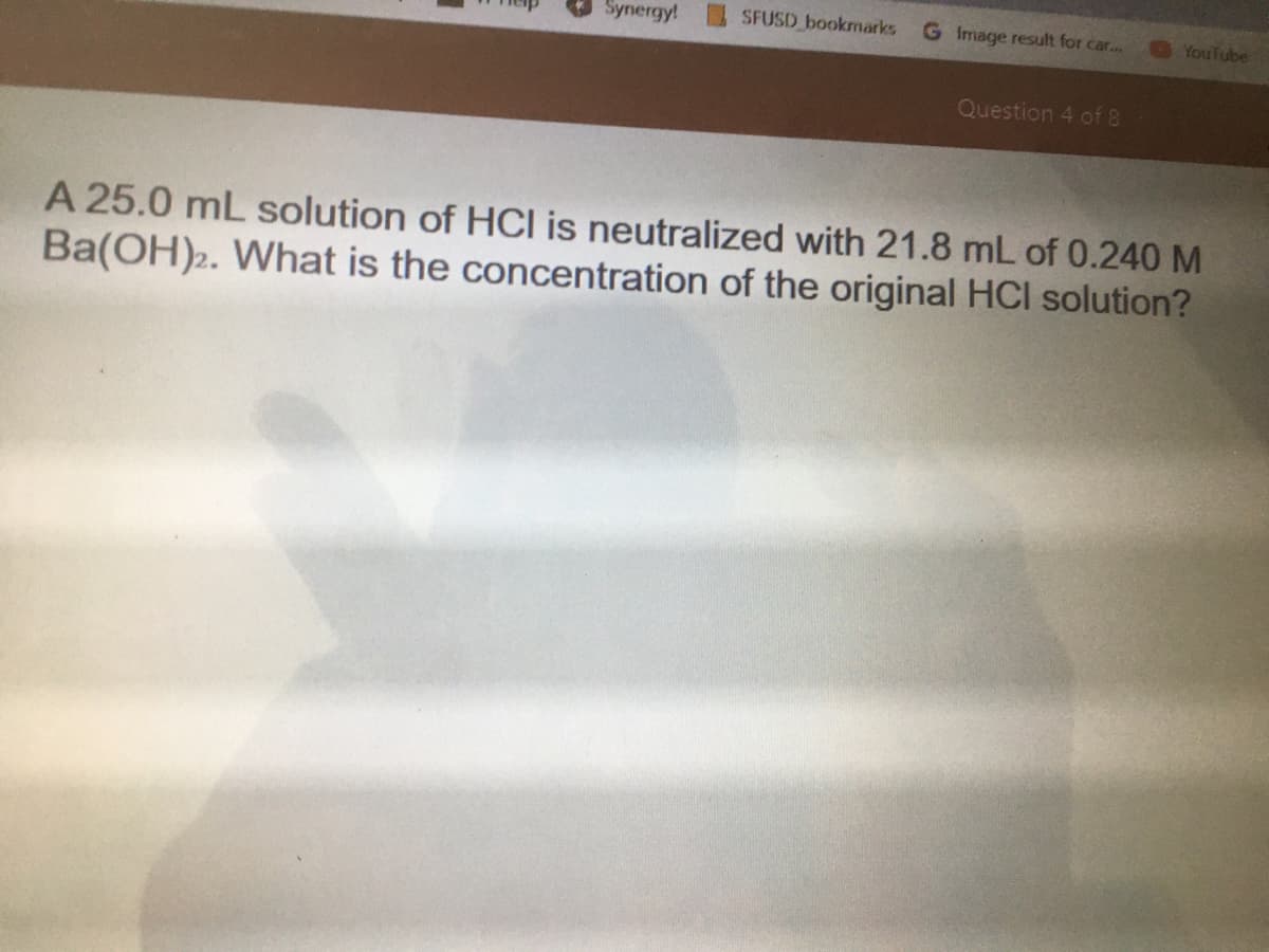 Synergy!
SFUSD bookmarks
G Image result for car..
YouTube
Question 4 of 8
A 25.0 mL solution of HCI is neutralized with 21.8 mL of 0.240 M
Ba(OH)2. What is the concentration of the original HCI solution?
