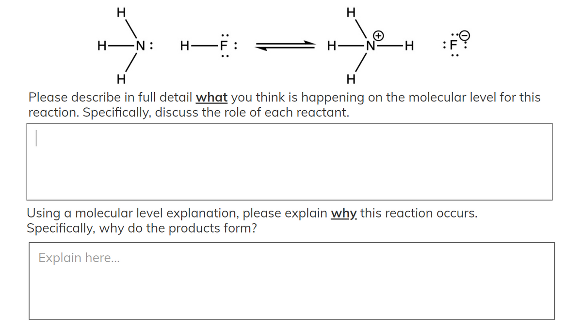 H
H EN:
H-F
:F
Hi
H
Please describe in full detail what you think is happening on the molecular level for this
reaction. Specifically, discuss the role of each reactant.
Using a molecular level explanation, please explain why this reaction occurs.
Specifically, why do the products form?
Explain here..
