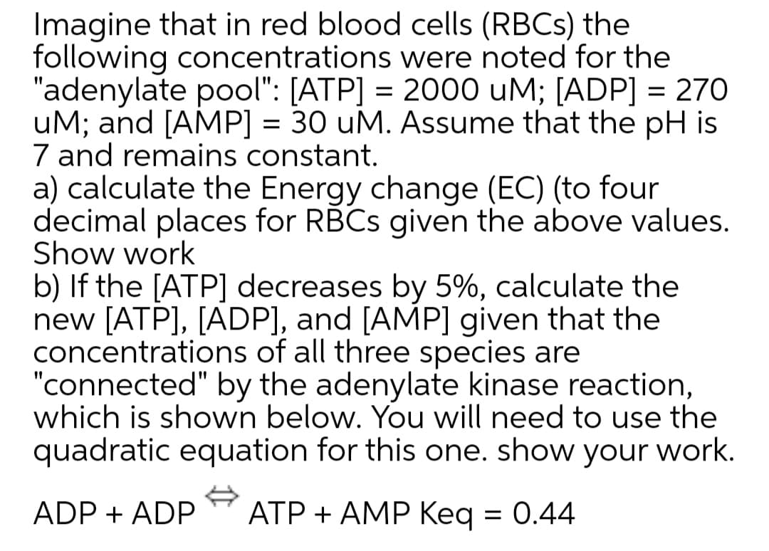 Imagine that in red blood cells (RBCS) the
following concentrations were noted for the
"adenylate pool": [ATP] = 2000 uM; [ADP] = 270
uM; and [AMP] = 30 uM. ASsume that the pH is
7 and remains constant.
a) calculate the Energy change (EC) (to four
decimal places for RBCS given the above values.
Show work
b) If the [ATP] decreases by 5%, calculate the
new [ATP], [ADP], and [AMP] given that the
concentrations of all three species are
"connected" by the adenylate kinase reaction,
which is shown below. You will need to use the
quadratic equation for this one. show your work.
%3|
%3D
ADP + ADP
ATP + AMP Keq = 0.44

