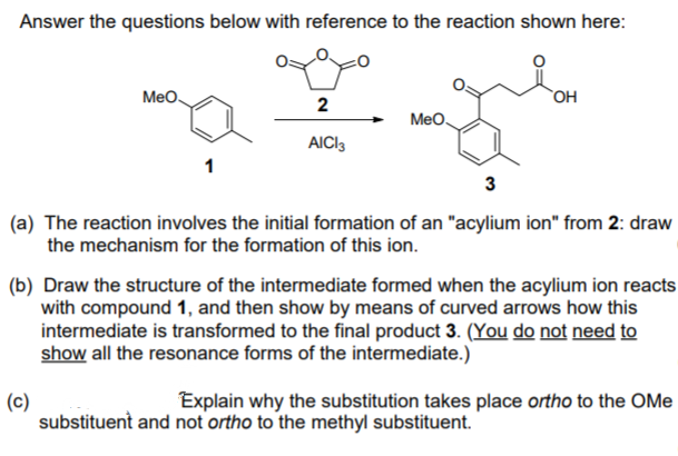 Answer the questions below with reference to the reaction shown here:
Meo.
`OH
2
Meo
AICI3
(a) The reaction involves the initial formation of an "acylium ion" from 2: draw
the mechanism for the formation of this ion.
(b) Draw the structure of the intermediate formed when the acylium ion reacts
with compound 1, and then show by means of curved arrows how this
intermediate is transformed to the final product 3. (You do not need to
show all the resonance forms of the intermediate.)
Explain why the substitution takes place ortho to the OMe
(c)
substituent and not ortho to the methyl substituent.
