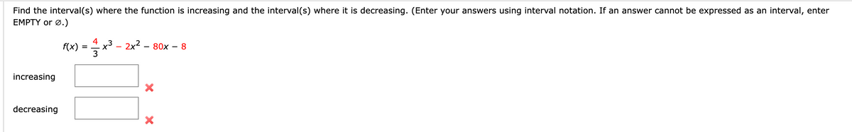 Find the interval(s) where the function is increasing and the interval(s) where it is decreasing. (Enter your answers using interval notation. If an answer cannot be expressed as an interval, enter
EMPTY or Ø.)
increasing
decreasing
f(x)
=
4
x³ - 2x² - 80x
X
X
8