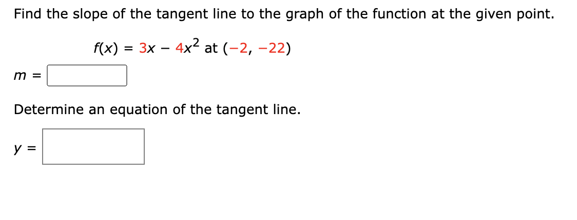 Find the slope of the tangent line to the graph of the function at the given point.
f(x) = 3x - 4x² at (-2,-22)
m =
Determine an equation of the tangent line.
y
=