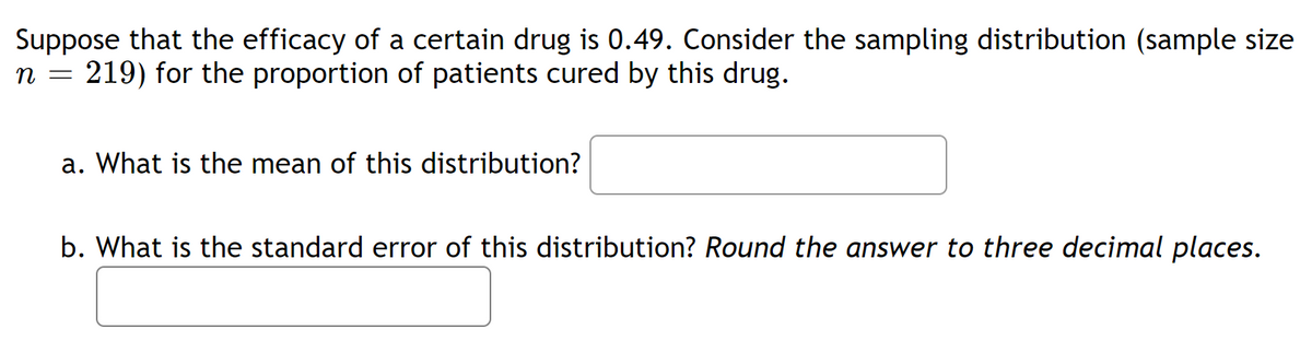 Suppose that the efficacy of a certain drug is 0.49. Consider the sampling distribution (sample size
n = 219) for the proportion of patients cured by this drug.
a. What is the mean of this distribution?
b. What is the standard error of this distribution? Round the answer to three decimal places.