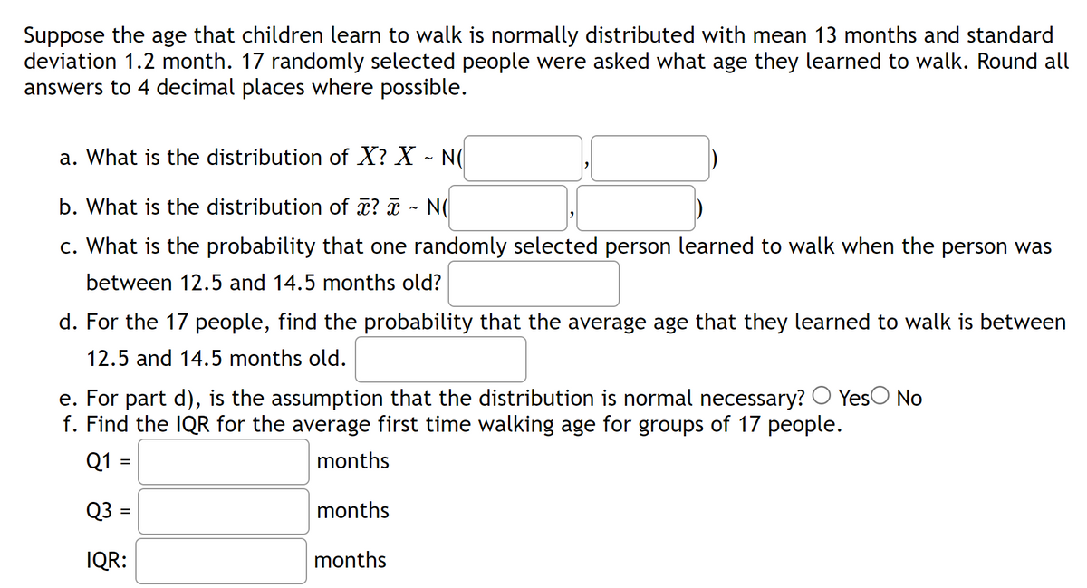 Suppose the age that children learn to walk is normally distributed with mean 13 months and standard
deviation 1.2 month. 17 randomly selected people were asked what age they learned to walk. Round all
answers to 4 decimal places where possible.
a. What is the distribution of X? X ~ N(
b. What is the distribution of x? x ~ N(
c. What is the probability that one randomly selected person learned to walk when the person was
between 12.5 and 14.5 months old?
d. For the 17 people, find the probability that the average age that they learned to walk is between
12.5 and 14.5 months old.
e. For part d), is the assumption that the distribution is normal necessary? Yes No
f. Find the IQR for the average first time walking age for groups of 17 people.
Q1 =
months
Q3
months
IQR:
months
