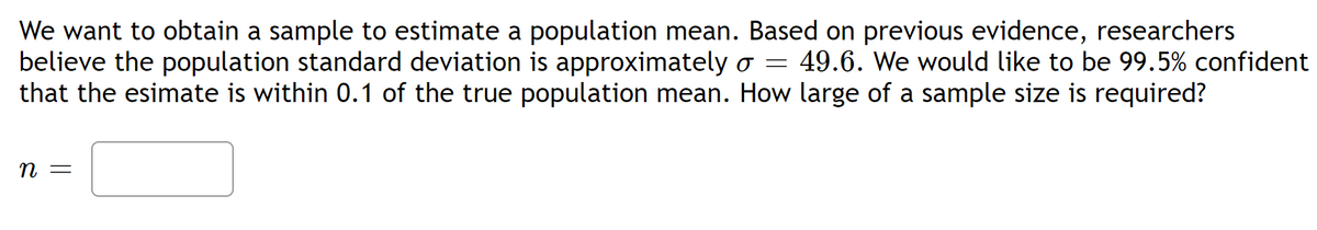 We want to obtain a sample to estimate a population mean. Based on previous evidence, researchers
believe the population standard deviation is approximately ♂= 49.6. We would like to be 99.5% confident
that the esimate is within 0.1 of the true population mean. How large of a sample size is required?
n =