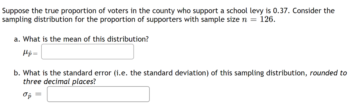 Suppose the true proportion of voters in the county who support a school levy is 0.37. Consider the
sampling distribution for the proportion of supporters with sample size n = 126.
a. What is the mean of this distribution?
Hp =
b. What is the standard error (i.e. the standard deviation) of this sampling distribution, rounded to
three decimal places?
Ор
=