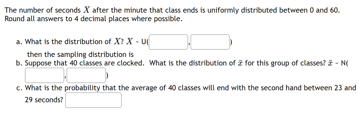 The number of seconds X after the minute that class ends is uniformly distributed between 0 and 60.
Round all answers to 4 decimal places where possible.
a. What is the distribution of X? X - U
then the sampling distribution is
b. Suppose that 40 classes are clocked. What is the distribution of ☎ for this group of classes? ☎ ~ N(
c. What is the probability that the average of 40 classes will end with the second hand between 23 and
29 seconds?