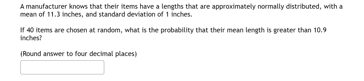 A manufacturer knows that their items have a lengths that are approximately normally distributed, with a
mean of 11.3 inches, and standard deviation of 1 inches.
If 40 items are chosen at random, what is the probability that their mean length is greater than 10.9
inches?
(Round answer to four decimal places)