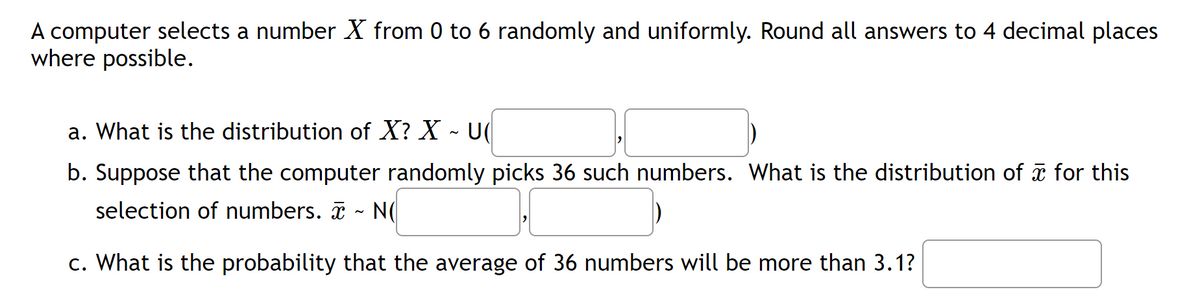 A computer selects a number X from 0 to 6 randomly and uniformly. Round all answers to 4 decimal places
where possible.
a. What is the distribution of X? X - U
b. Suppose that the computer randomly picks 36 such numbers. What is the distribution of ☎ for this
selection of numbers. ~ NO
N
c. What is the probability that the average of 36 numbers will be more than 3.1?