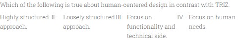 Which of the following is true about human-centered design in contrast with TRIZ.
Highly structured II. Loosely structured III. Focus on
approach.
IV. Focus on human
approach.
functionality and
needs.
technical side.
