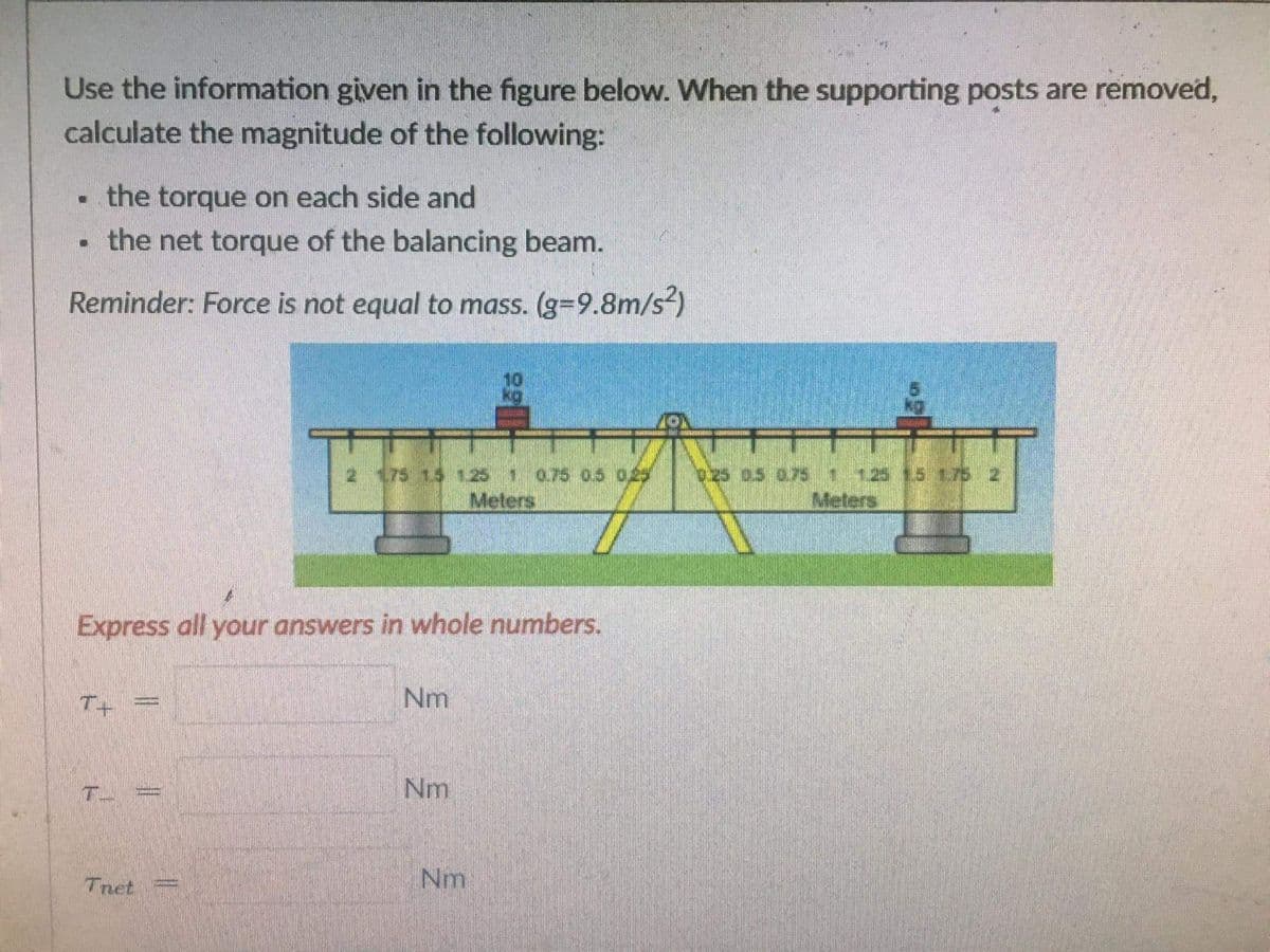 Use the information given in the figure below. When the supporting posts are removed,
calculate the magnitude of the following:
the torque on each side and
the net torque of the balancing beam.
Reminder: Force is not equal to mass. (g=9.8m/s²)
175 15 1251075 05 029
Meters
ozs as o7s 125
Meters
Express all your answers in whole numbers.
T+
Nm
Nm
Tnet
Nm

