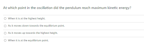 At which point in the oscillation did the pendulum reach maximum kinetic energy?
O When it is at the highest height.
O As it moves down towards the equilibrium point.
O As it moves up towards the highest height.
O When it is at the equilibrium point.
