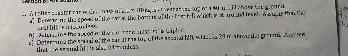 1. A roller coaster car with a mass of 2.1 x 10²kg is at rest at the top of a 40. m hill above the ground.
a) Determine the speed of the car at the bottom of the first hill which is at ground level. Assume that the
first hill is frictionless.
b) Determine the speed of the car if the mass 'm' is tripled.
c) Determine the speed of the car at the top of the second hill, which is 20.m above the ground. Assume
that the second hill is also frictionless.
24
sir
2751
SL