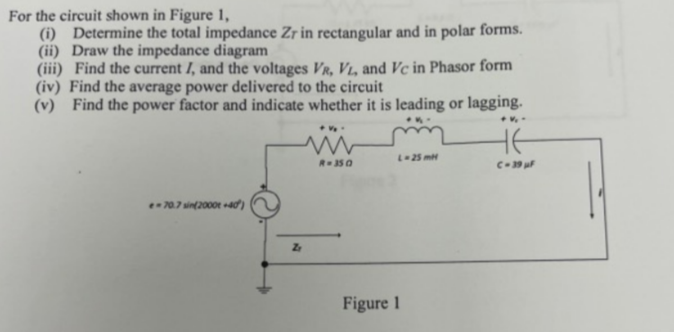 For the circuit shown in Figure 1,
(i) Determine the total impedance Zr in rectangular and in polar forms.
(ii) Draw the impedance diagram
(iii) Find the current I, and the voltages VR, VL, and Vc in Phasor form
(iv) Find the average power delivered to the circuit
(v) Find the power factor and indicate whether it is leading or lagging.
*V
e-70.7 sin(2000t+40)
Z
+ V₂.
R=350
L-25 mH
Figure 1
не
C-39 µF