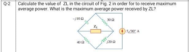 Q-2
Calculate the value of ZL in the circuit of Fig. 2 in order for to receive maximum
average power. What is the maximum average power received by ZL?
-j10 Ω
40 Ω
74
30 92
j20 02
5/90° A