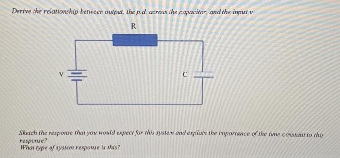 Derive the relationship between output, the p.d. across the capacitor, and the input v
R
CH
Sketch the response that you
response?
What type of system response is this?
would expect for this system and explain the importance of the time constant to this