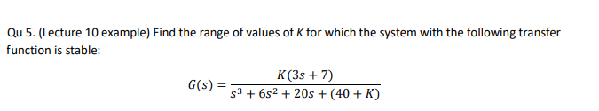 Qu 5. (Lecture 10 example) Find the range of values of K for which the system with the following transfer
function is stable:
G(s):
K(3s + 7)
s³ + 6s² + 20s + (40+ K)