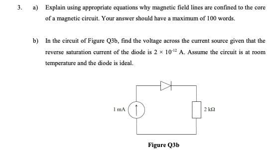 3.
a) Explain using appropriate equations why magnetic field lines are confined to the core
of a magnetic circuit. Your answer should have a maximum of 100 words.
b) In the circuit of Figure Q3b, find the voltage across the current source given that the
reverse saturation current of the diode is 2 x 10-¹2 A. Assume the circuit is at room
temperature and the diode is ideal.
I mA
Figure Q3b
2 ΚΩ