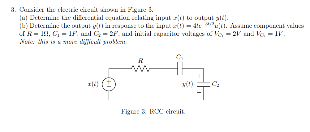 3. Consider the electric circuit shown in Figure 3.
(a) Determine the differential equation relating input r(t) to output y(t).
(b) Determine the output y(t) in response to the input x(t) = 4te-³t/²u(t). Assume component values
of R = 1, C₁ = 1F, and C₂ = 2F, and initial capacitor voltages of Vc₁ = 2V and Vc₂ = 1V.
Note: this is a more difficult problem.
x(t)
R
m
C₁
y(t)
Figure 3: RCC circuit.
C₂