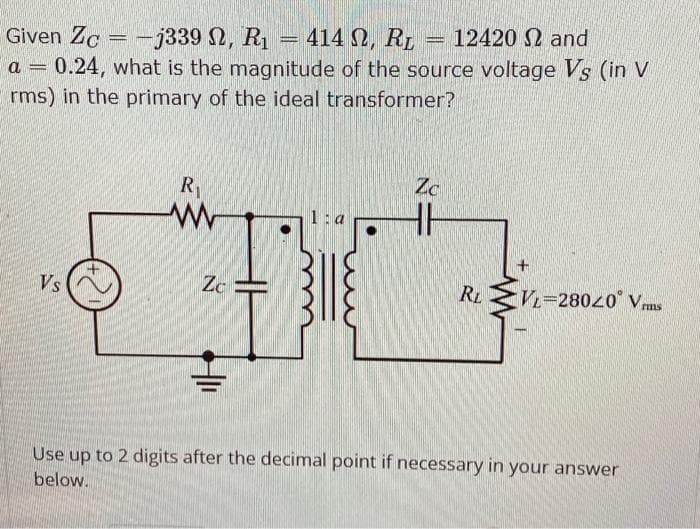 Given Zc-j339 , R₁
- -j339 N, R₁ = 414 , R₂ = 12420 and
-
a 0.24, what is the magnitude of the source voltage Vs (in V
rms) in the primary of the ideal transformer?
Vs
R₁
ww
Zc
1:a
Zc
RL
VL-28020 Vrms
Use up to 2 digits after the decimal point if necessary in your answer
below.