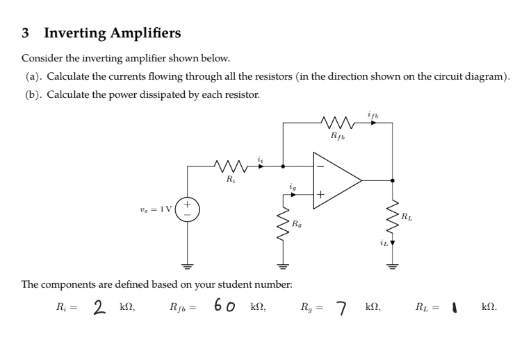 3 Inverting Amplifiers
Consider the inverting amplifier shown below.
(a). Calculate the currents flowing through all the resistors (in the direction shown on the circuit diagram).
(b). Calculate the power dissipated by each resistor.
V₂ 1V
R₁
The components are defined based on your student number:
R₁ = 2 ΚΩ,
Rfb2 60 kn,
=
Rg
Rg
m
ww
Rfb
+
7
ist
iL
km2.
RL
RL
||
=
ΚΩ.