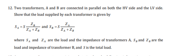 12. Two transformers, A and B are connected in parallel on both the HV side and the LV side.
Show that the load supplied by each transformer is given by
SA S
ZB
Z₁ + ZB
ZA
Z₁ + ZB
and SS-
where S, and Z
load and impedance of transformer B, and S is the total load.
are the load and the impedance of transformers A, S, and Z are the