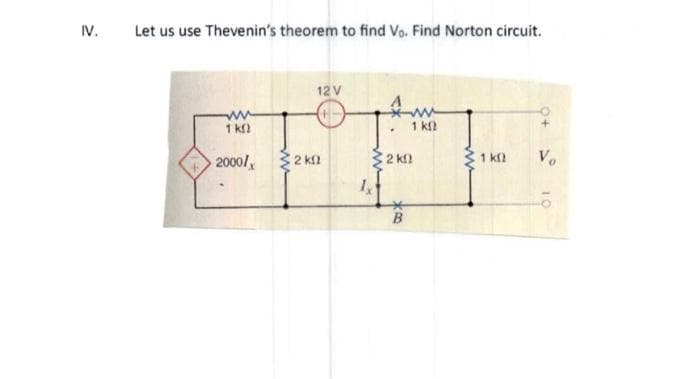 IV.
Let us use Thevenin's theorem to find Vo. Find Norton circuit.
ww
1 kn
2000/
32 ΚΩ
12 V
+-
1x
1 ΚΩ
2 kn
B
1k0
Vo
10