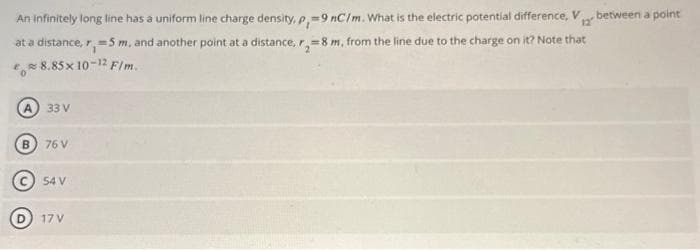 An infinitely long line has a uniform line charge density, p, 9 nC/m. What is the electric potential difference, V
=
12"
at a distance, r, -5 m, and another point at a distance, r, 8 m, from the line due to the charge on it? Note that
8% 8.85x 10-12 F/m.
33 V
76 V
54 V
D 17 V
between a point