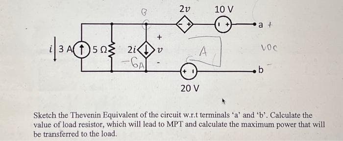 3Assiv
3 A( 1 ) 5 2 2i<1>
-GA
21
A
20 V
10 V
1 +
a +
VOC
b
Sketch the Thevenin Equivalent of the circuit w.r.t terminals 'a' and 'b'. Calculate the
value of load resistor, which will lead to MPT and calculate the maximum power that will
be transferred to the load.